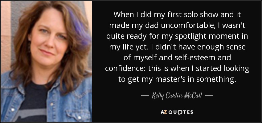 When I did my first solo show and it made my dad uncomfortable, I wasn't quite ready for my spotlight moment in my life yet. I didn't have enough sense of myself and self-esteem and confidence: this is when I started looking to get my master's in something. - Kelly Carlin-McCall