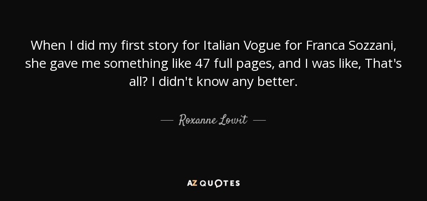 When I did my first story for Italian Vogue for Franca Sozzani, she gave me something like 47 full pages, and I was like, That's all? I didn't know any better. - Roxanne Lowit