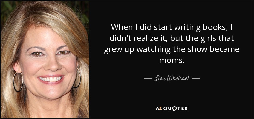 When I did start writing books, I didn't realize it, but the girls that grew up watching the show became moms. - Lisa Whelchel