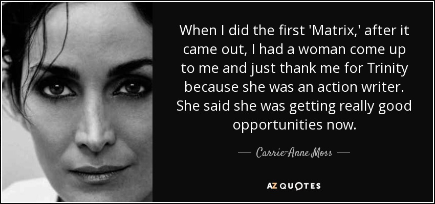 When I did the first 'Matrix,' after it came out, I had a woman come up to me and just thank me for Trinity because she was an action writer. She said she was getting really good opportunities now. - Carrie-Anne Moss