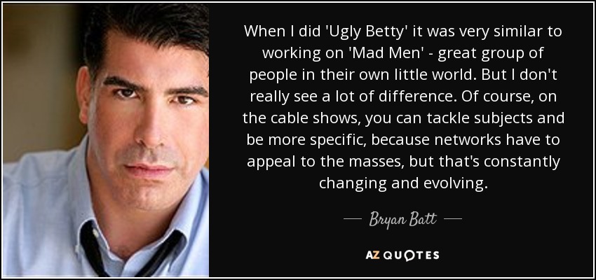 When I did 'Ugly Betty' it was very similar to working on 'Mad Men' - great group of people in their own little world. But I don't really see a lot of difference. Of course, on the cable shows, you can tackle subjects and be more specific, because networks have to appeal to the masses, but that's constantly changing and evolving. - Bryan Batt