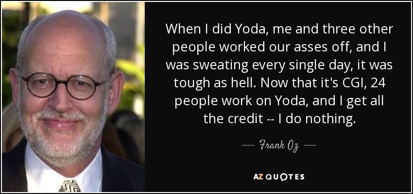 When I did Yoda, me and three other people worked our asses off, and I was sweating every single day, it was tough as hell. Now that it's CGI, 24 people work on Yoda, and I get all the credit -- I do nothing. - Frank Oz