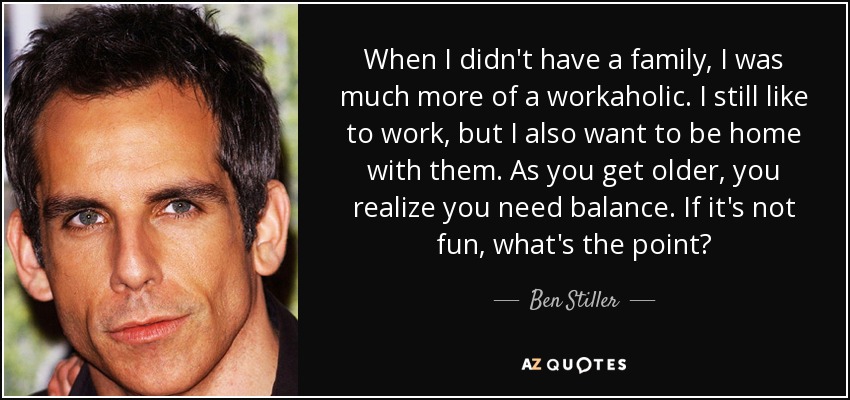 When I didn't have a family, I was much more of a workaholic. I still like to work, but I also want to be home with them. As you get older, you realize you need balance. If it's not fun, what's the point? - Ben Stiller
