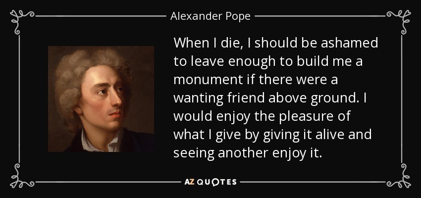 When I die, I should be ashamed to leave enough to build me a monument if there were a wanting friend above ground. I would enjoy the pleasure of what I give by giving it alive and seeing another enjoy it. - Alexander Pope