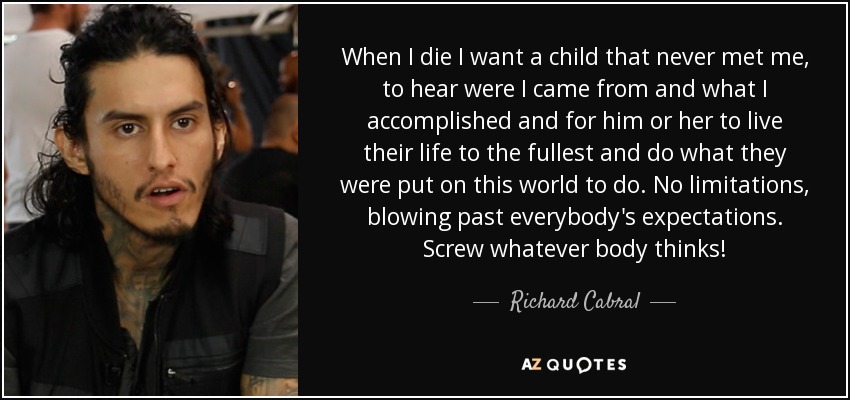 When I die I want a child that never met me, to hear were I came from and what I accomplished and for him or her to live their life to the fullest and do what they were put on this world to do. No limitations, blowing past everybody's expectations. Screw whatever body thinks! - Richard Cabral