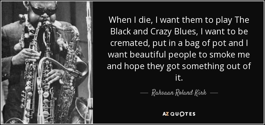 When I die, I want them to play The Black and Crazy Blues, I want to be cremated, put in a bag of pot and I want beautiful people to smoke me and hope they got something out of it. - Rahsaan Roland Kirk