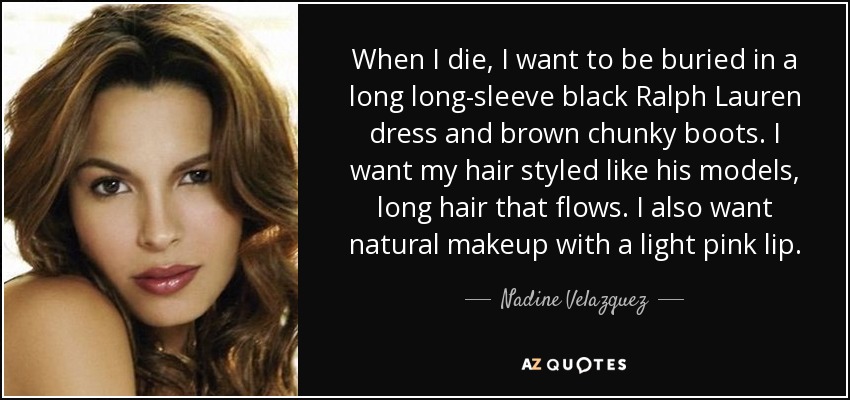 When I die, I want to be buried in a long long-sleeve black Ralph Lauren dress and brown chunky boots. I want my hair styled like his models, long hair that flows. I also want natural makeup with a light pink lip. - Nadine Velazquez