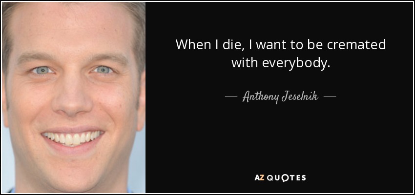 When I die, I want to be cremated with everybody. - Anthony Jeselnik