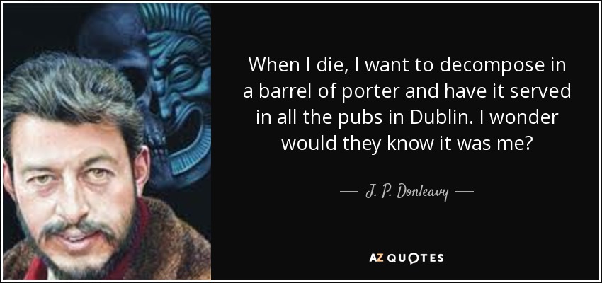 When I die, I want to decompose in a barrel of porter and have it served in all the pubs in Dublin. I wonder would they know it was me? - J. P. Donleavy