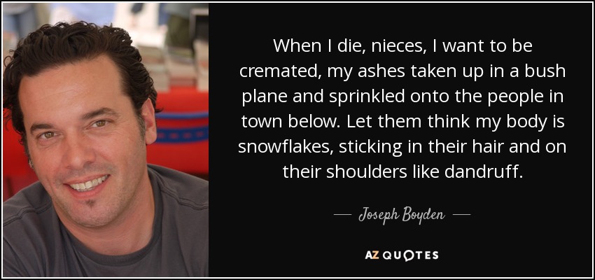 When I die, nieces, I want to be cremated, my ashes taken up in a bush plane and sprinkled onto the people in town below. Let them think my body is snowflakes, sticking in their hair and on their shoulders like dandruff. - Joseph Boyden