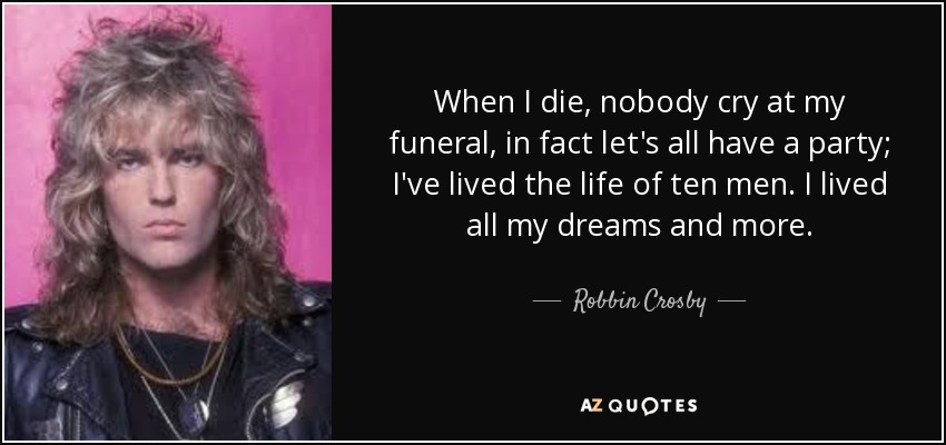 When I die, nobody cry at my funeral, in fact let's all have a party; I've lived the life of ten men. I lived all my dreams and more. - Robbin Crosby