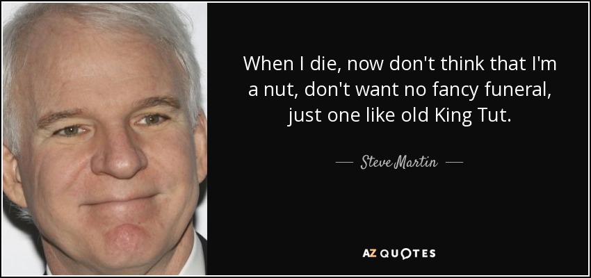 When I die, now don't think that I'm a nut, don't want no fancy funeral, just one like old King Tut. - Steve Martin