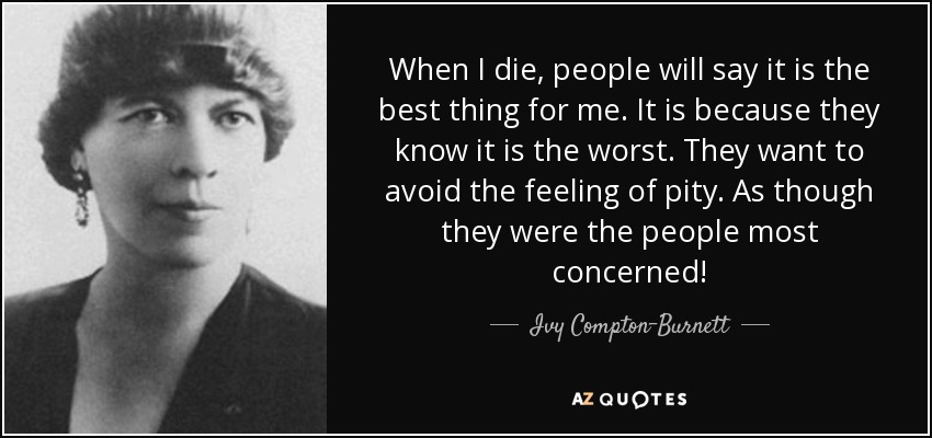 When I die, people will say it is the best thing for me. It is because they know it is the worst. They want to avoid the feeling of pity. As though they were the people most concerned! - Ivy Compton-Burnett