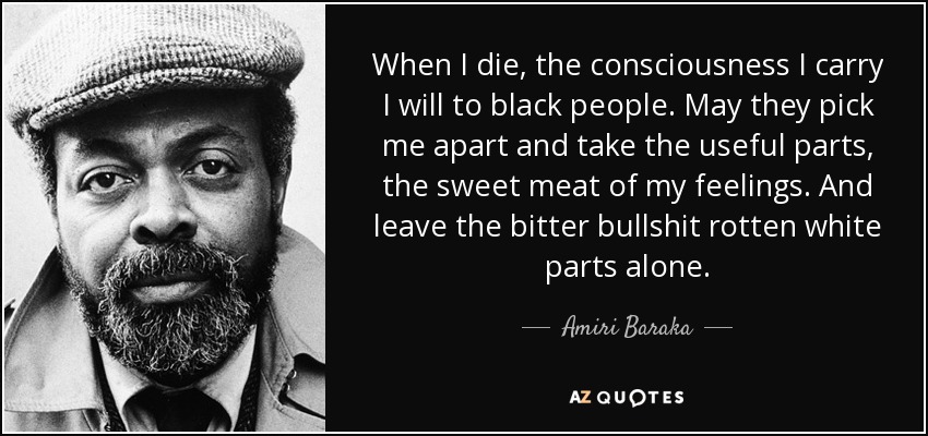 When I die, the consciousness I carry I will to black people. May they pick me apart and take the useful parts, the sweet meat of my feelings. And leave the bitter bullshit rotten white parts alone. - Amiri Baraka
