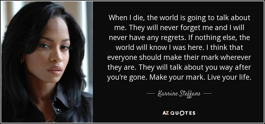 When I die, the world is going to talk about me. They will never forget me and I will never have any regrets. If nothing else, the world will know I was here. I think that everyone should make their mark wherever they are. They will talk about you way after you're gone. Make your mark. Live your life. - Karrine Steffans