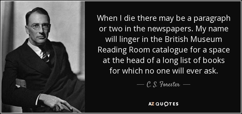 When I die there may be a paragraph or two in the newspapers. My name will linger in the British Museum Reading Room catalogue for a space at the head of a long list of books for which no one will ever ask. - C. S. Forester