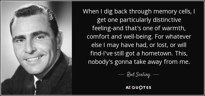 When I dig back through memory cells, I get one particularly distinctive feeling-and that's one of warmth, comfort and well-being. For whatever else I may have had, or lost, or will find-I've still got a hometown. This, nobody's gonna take away from me. - Rod Serling
