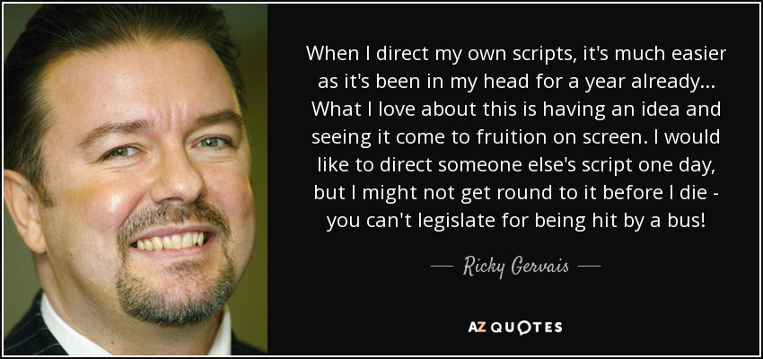 When I direct my own scripts, it's much easier as it's been in my head for a year already... What I love about this is having an idea and seeing it come to fruition on screen. I would like to direct someone else's script one day, but I might not get round to it before I die - you can't legislate for being hit by a bus! - Ricky Gervais