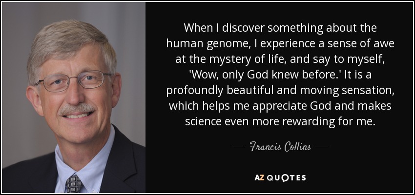 When I discover something about the human genome, I experience a sense of awe at the mystery of life, and say to myself, 'Wow, only God knew before.' It is a profoundly beautiful and moving sensation, which helps me appreciate God and makes science even more rewarding for me. - Francis Collins
