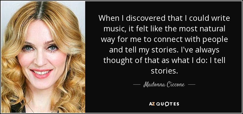When I discovered that I could write music, it felt like the most natural way for me to connect with people and tell my stories. I've always thought of that as what I do: I tell stories. - Madonna Ciccone