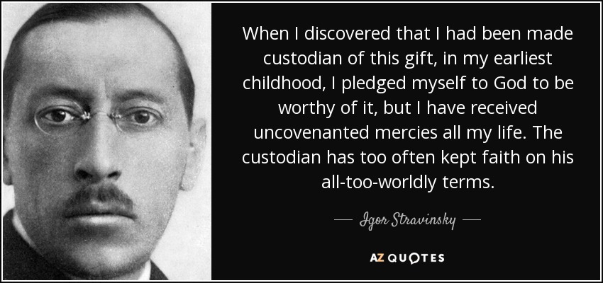 When I discovered that I had been made custodian of this gift, in my earliest childhood, I pledged myself to God to be worthy of it, but I have received uncovenanted mercies all my life. The custodian has too often kept faith on his all-too-worldly terms. - Igor Stravinsky