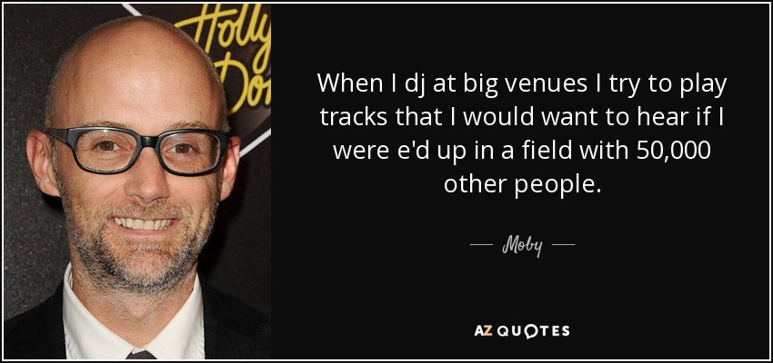 When I dj at big venues I try to play tracks that I would want to hear if I were e'd up in a field with 50,000 other people. - Moby