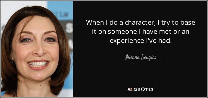 When I do a character, I try to base it on someone I have met or an experience I've had. - Illeana Douglas