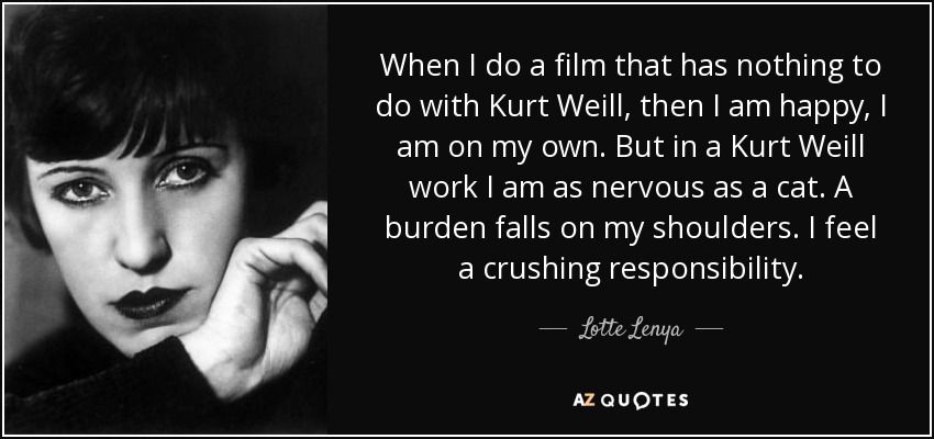 When I do a film that has nothing to do with Kurt Weill, then I am happy, I am on my own. But in a Kurt Weill work I am as nervous as a cat. A burden falls on my shoulders. I feel a crushing responsibility. - Lotte Lenya