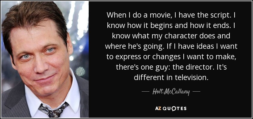 When I do a movie, I have the script. I know how it begins and how it ends. I know what my character does and where he's going. If I have ideas I want to express or changes I want to make, there's one guy: the director. It's different in television. - Holt McCallany