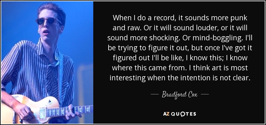 When I do a record, it sounds more punk and raw. Or it will sound louder, or it will sound more shocking. Or mind-boggling. I'll be trying to figure it out, but once I've got it figured out I'll be like, I know this; I know where this came from. I think art is most interesting when the intention is not clear. - Bradford Cox