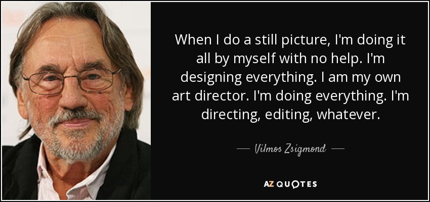 When I do a still picture, I'm doing it all by myself with no help. I'm designing everything. I am my own art director. I'm doing everything. I'm directing, editing, whatever. - Vilmos Zsigmond