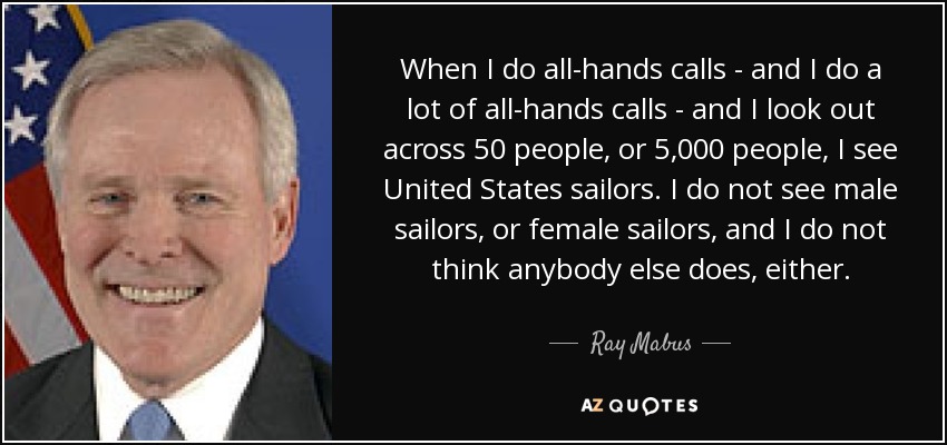 When I do all-hands calls - and I do a lot of all-hands calls - and I look out across 50 people, or 5,000 people, I see United States sailors. I do not see male sailors, or female sailors, and I do not think anybody else does, either. - Ray Mabus