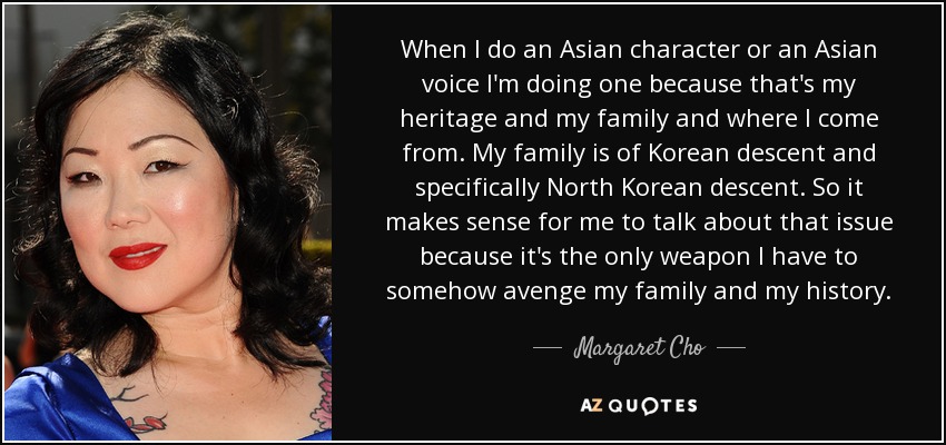 When I do an Asian character or an Asian voice I'm doing one because that's my heritage and my family and where I come from. My family is of Korean descent and specifically North Korean descent. So it makes sense for me to talk about that issue because it's the only weapon I have to somehow avenge my family and my history. - Margaret Cho