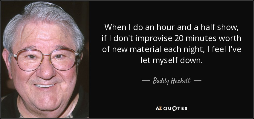 When I do an hour-and-a-half show, if I don't improvise 20 minutes worth of new material each night, I feel I've let myself down. - Buddy Hackett