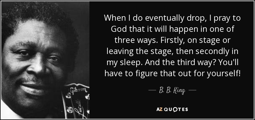 When I do eventually drop, I pray to God that it will happen in one of three ways. Firstly, on stage or leaving the stage, then secondly in my sleep. And the third way? You'll have to figure that out for yourself! - B. B. King