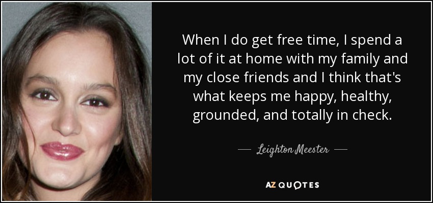 When I do get free time, I spend a lot of it at home with my family and my close friends and I think that's what keeps me happy, healthy, grounded, and totally in check. - Leighton Meester