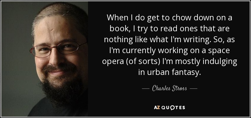 When I do get to chow down on a book, I try to read ones that are nothing like what I'm writing. So, as I'm currently working on a space opera (of sorts) I'm mostly indulging in urban fantasy. - Charles Stross
