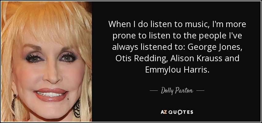 When I do listen to music, I'm more prone to listen to the people I've always listened to: George Jones, Otis Redding, Alison Krauss and Emmylou Harris. - Dolly Parton