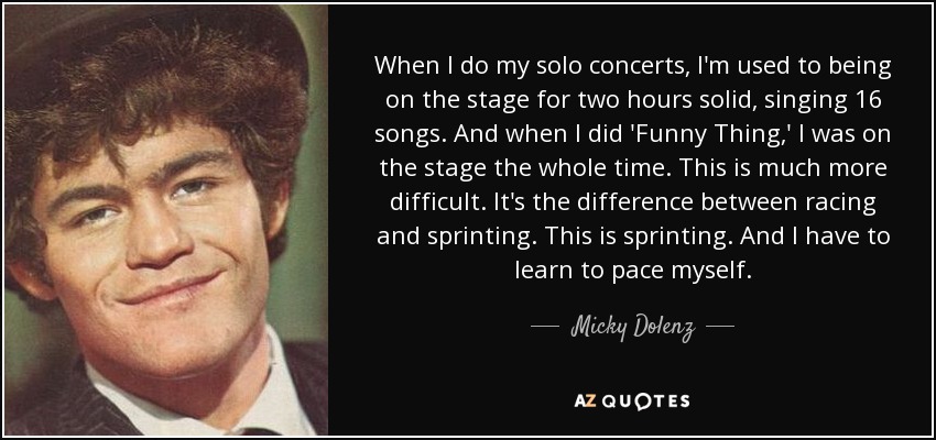 When I do my solo concerts, I'm used to being on the stage for two hours solid, singing 16 songs. And when I did 'Funny Thing,' I was on the stage the whole time. This is much more difficult. It's the difference between racing and sprinting. This is sprinting. And I have to learn to pace myself. - Micky Dolenz