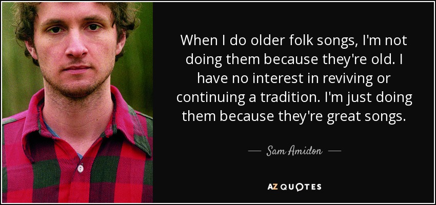 When I do older folk songs, I'm not doing them because they're old. I have no interest in reviving or continuing a tradition. I'm just doing them because they're great songs. - Sam Amidon