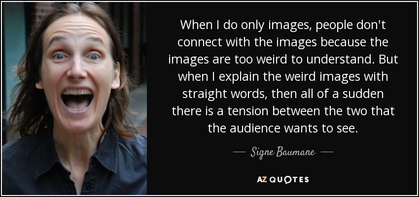 When I do only images, people don't connect with the images because the images are too weird to understand. But when I explain the weird images with straight words, then all of a sudden there is a tension between the two that the audience wants to see. - Signe Baumane
