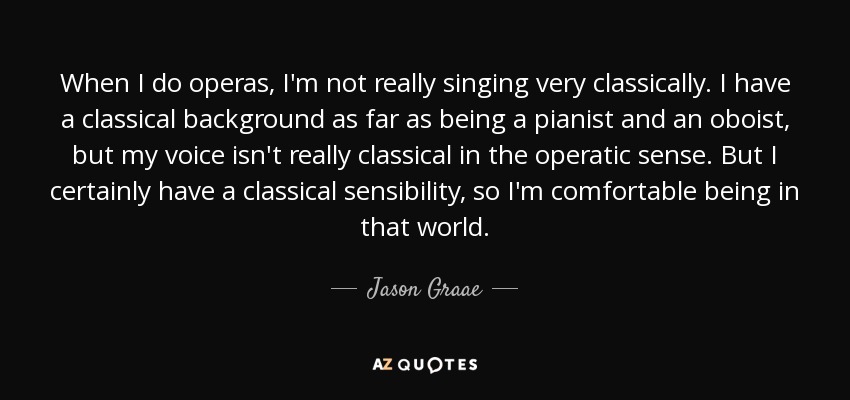 When I do operas, I'm not really singing very classically. I have a classical background as far as being a pianist and an oboist, but my voice isn't really classical in the operatic sense. But I certainly have a classical sensibility, so I'm comfortable being in that world. - Jason Graae