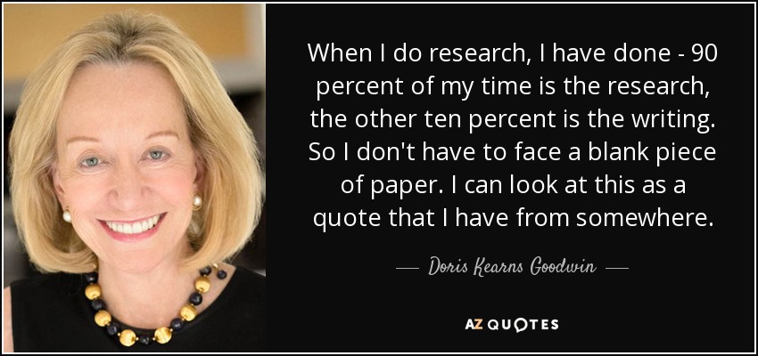 When I do research, I have done - 90 percent of my time is the research, the other ten percent is the writing. So I don't have to face a blank piece of paper. I can look at this as a quote that I have from somewhere. - Doris Kearns Goodwin