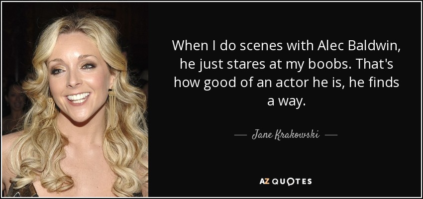 When I do scenes with Alec Baldwin, he just stares at my boobs. That's how good of an actor he is, he finds a way. - Jane Krakowski
