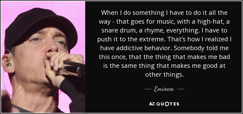 When I do something I have to do it all the way - that goes for music, with a high-hat, a snare drum, a rhyme, everything. I have to push it to the extreme. That's how I realized I have addictive behavior. Somebody told me this once, that the thing that makes me bad is the same thing that makes me good at other things. - Eminem