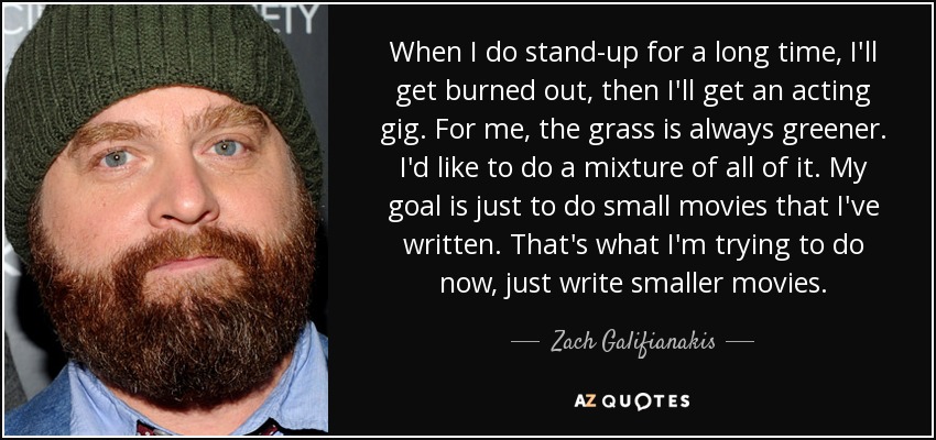 When I do stand-up for a long time, I'll get burned out, then I'll get an acting gig. For me, the grass is always greener. I'd like to do a mixture of all of it. My goal is just to do small movies that I've written. That's what I'm trying to do now, just write smaller movies. - Zach Galifianakis
