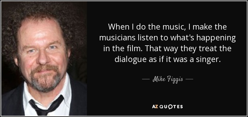 When I do the music, I make the musicians listen to what's happening in the film. That way they treat the dialogue as if it was a singer. - Mike Figgis