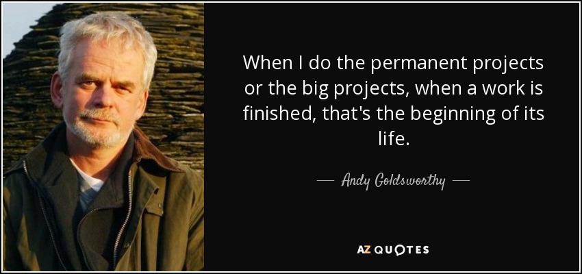 When I do the permanent projects or the big projects, when a work is finished, that's the beginning of its life. - Andy Goldsworthy