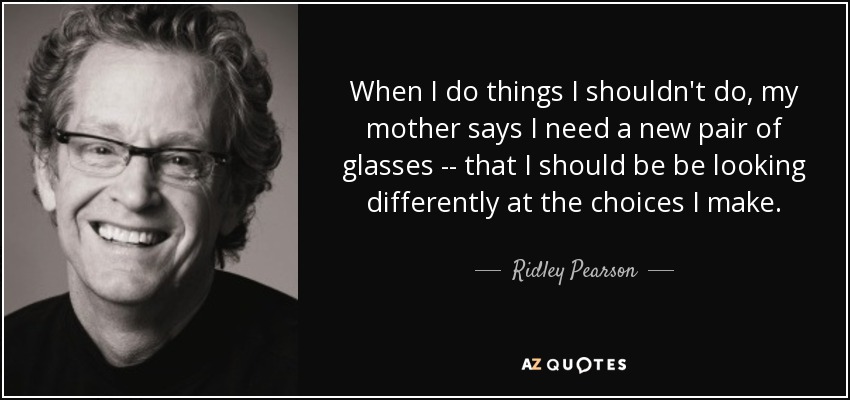 When I do things I shouldn't do, my mother says I need a new pair of glasses -- that I should be be looking differently at the choices I make. - Ridley Pearson