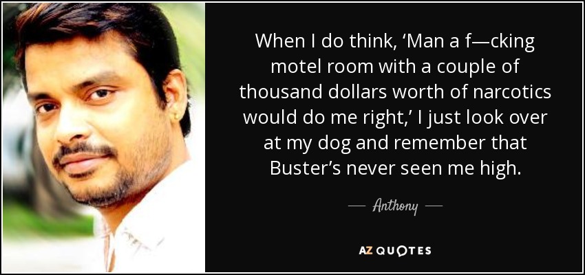 When I do think, ‘Man a f—cking motel room with a couple of thousand dollars worth of narcotics would do me right,’ I just look over at my dog and remember that Buster’s never seen me high. - Anthony